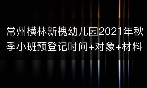 常州横林新槐幼儿园2021年秋季小班预登记时间+对象+材料