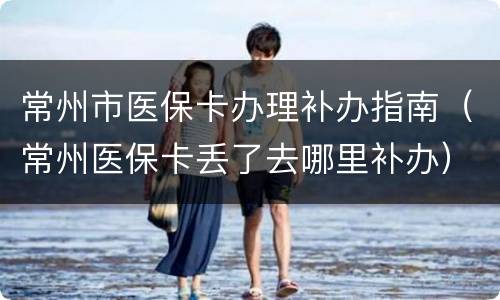常州市医保卡办理补办指南（常州医保卡丢了去哪里补办）