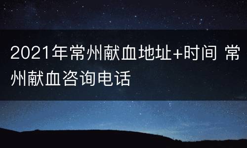 2021年常州献血地址+时间 常州献血咨询电话