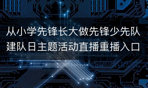 从小学先锋长大做先锋少先队建队日主题活动直播重播入口+节目单