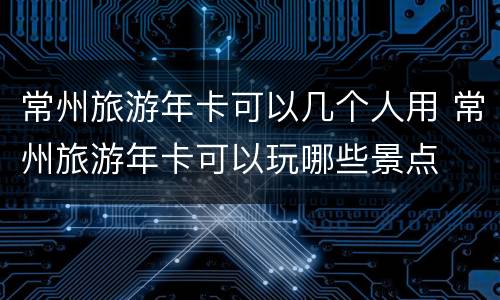 常州旅游年卡可以几个人用 常州旅游年卡可以玩哪些景点