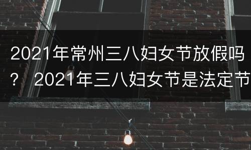 2021年常州三八妇女节放假吗？ 2021年三八妇女节是法定节假日吗