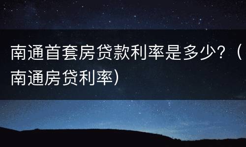 南通首套房贷款利率是多少?（南通房贷利率）