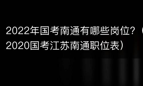 2022年国考南通有哪些岗位?（2020国考江苏南通职位表）