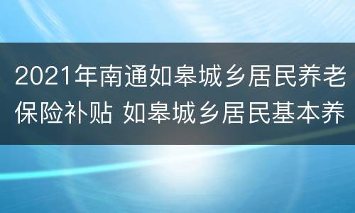 2021年南通如皋城乡居民养老保险补贴 如皋城乡居民基本养老保险