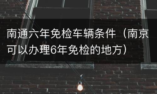 南通六年免检车辆条件（南京可以办理6年免检的地方）