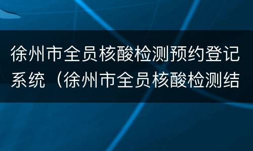 徐州市全员核酸检测预约登记系统（徐州市全员核酸检测结果）