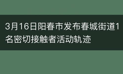 3月16日阳春市发布春城街道1名密切接触者活动轨迹