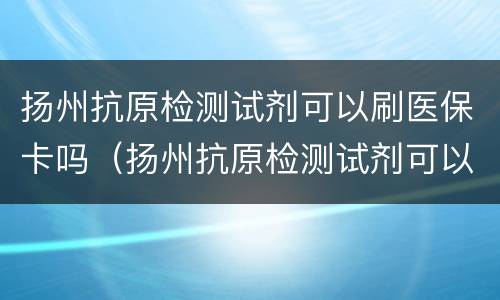 扬州抗原检测试剂可以刷医保卡吗（扬州抗原检测试剂可以刷医保卡吗现在）