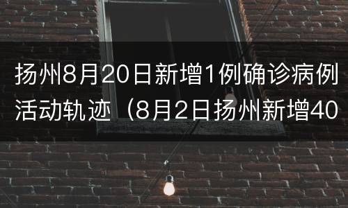 扬州8月20日新增1例确诊病例活动轨迹（8月2日扬州新增40例轨迹）