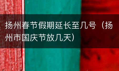 扬州春节假期延长至几号（扬州市国庆节放几天）