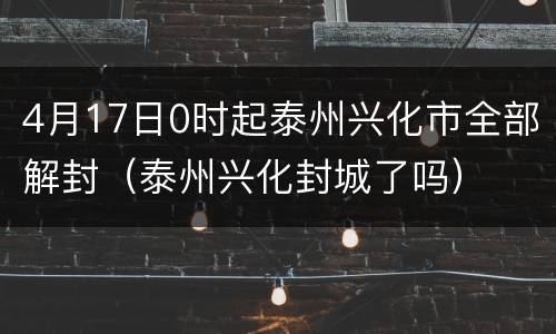 4月17日0时起泰州兴化市全部解封（泰州兴化封城了吗）