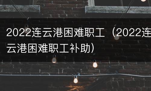 2022连云港困难职工（2022连云港困难职工补助）