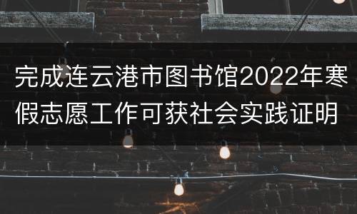 完成连云港市图书馆2022年寒假志愿工作可获社会实践证明