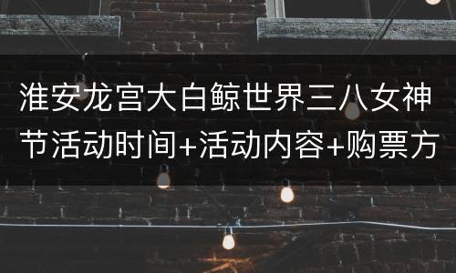 淮安龙宫大白鲸世界三八女神节活动时间+活动内容+购票方式