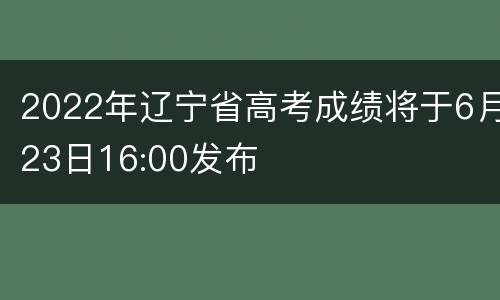 2022年辽宁省高考成绩将于6月23日16:00发布