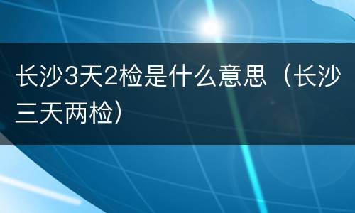 长沙3天2检是什么意思（长沙三天两检）