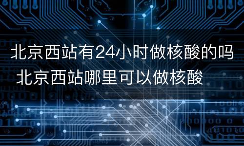 北京西站有24小时做核酸的吗 北京西站哪里可以做核酸