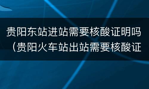 贵阳东站进站需要核酸证明吗（贵阳火车站出站需要核酸证明吗）