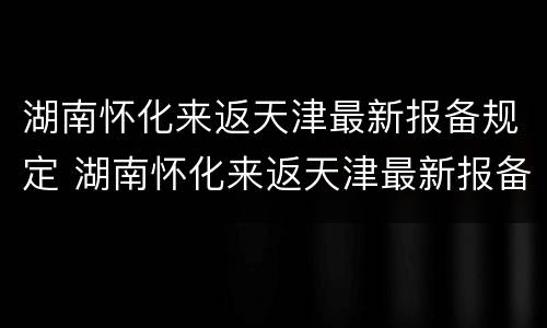 湖南怀化来返天津最新报备规定 湖南怀化来返天津最新报备规定要求