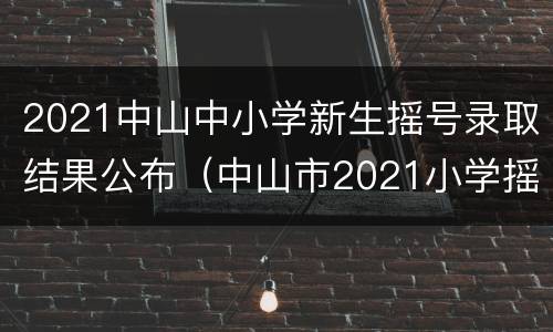 2021中山中小学新生摇号录取结果公布（中山市2021小学摇号）