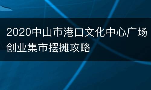 2020中山市港口文化中心广场创业集市摆摊攻略