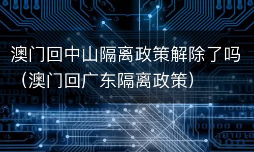 澳门回中山隔离政策解除了吗（澳门回广东隔离政策）