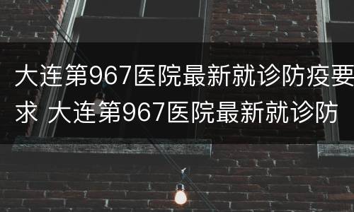 大连第967医院最新就诊防疫要求 大连第967医院最新就诊防疫要求是什么