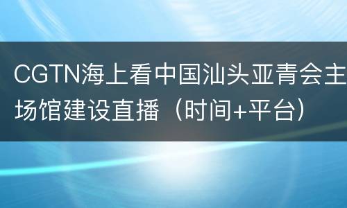 CGTN海上看中国汕头亚青会主场馆建设直播（时间+平台）