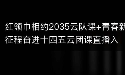 红领巾相约2035云队课+青春新征程奋进十四五云团课直播入口