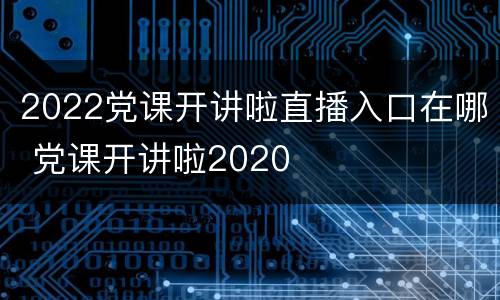 2022党课开讲啦直播入口在哪 党课开讲啦2020
