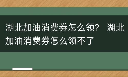 湖北加油消费券怎么领？ 湖北加油消费券怎么领不了