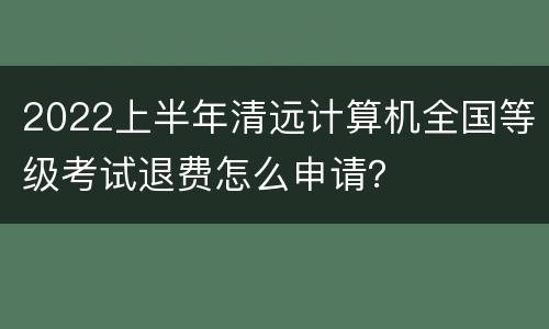 2022上半年清远计算机全国等级考试退费怎么申请？