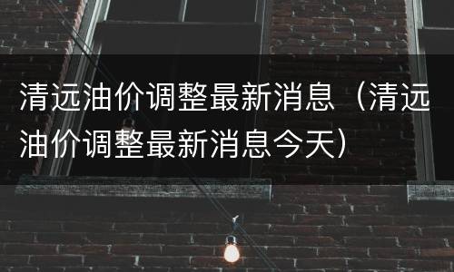 清远油价调整最新消息（清远油价调整最新消息今天）