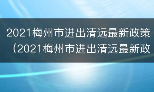 2021梅州市进出清远最新政策（2021梅州市进出清远最新政策公告）