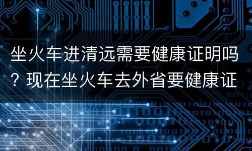 坐火车进清远需要健康证明吗? 现在坐火车去外省要健康证明吗