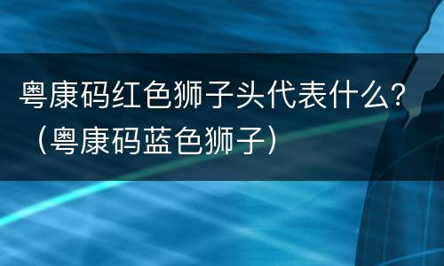 粤康码红色狮子头代表什么？（粤康码蓝色狮子）