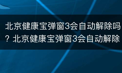 北京健康宝弹窗3会自动解除吗? 北京健康宝弹窗3会自动解除吗,从哪天开始算