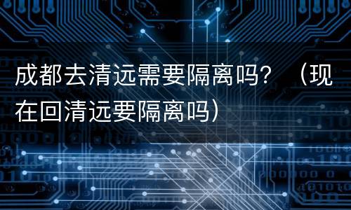 成都去清远需要隔离吗？（现在回清远要隔离吗）