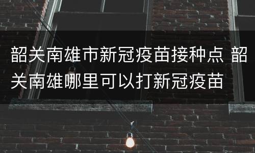 韶关南雄市新冠疫苗接种点 韶关南雄哪里可以打新冠疫苗
