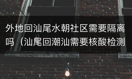 外地回汕尾水朝社区需要隔离吗（汕尾回潮汕需要核酸检测吗）