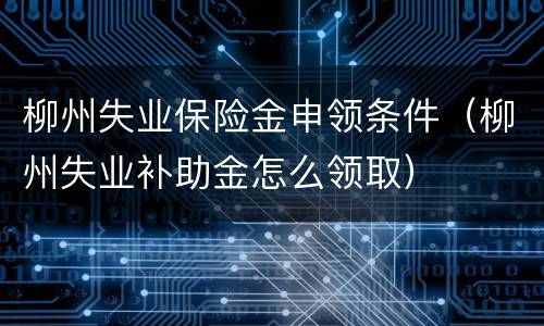 柳州失业保险金申领条件（柳州失业补助金怎么领取）