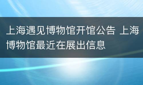 上海遇见博物馆开馆公告 上海博物馆最近在展出信息