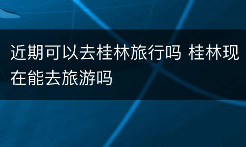 近期可以去桂林旅行吗 桂林现在能去旅游吗
