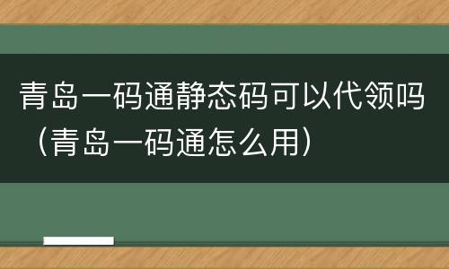 青岛一码通静态码可以代领吗（青岛一码通怎么用）