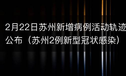 2月22日苏州新增病例活动轨迹公布（苏州2例新型冠状感染）