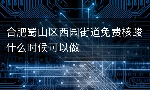 合肥蜀山区西园街道免费核酸什么时候可以做