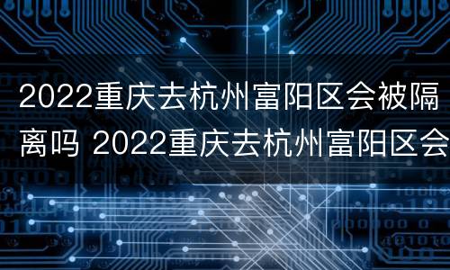 2022重庆去杭州富阳区会被隔离吗 2022重庆去杭州富阳区会被隔离吗最新消息