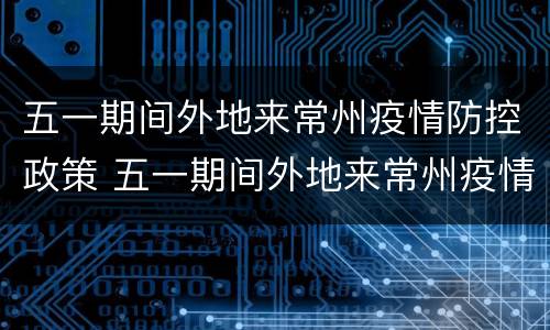五一期间外地来常州疫情防控政策 五一期间外地来常州疫情防控政策是什么