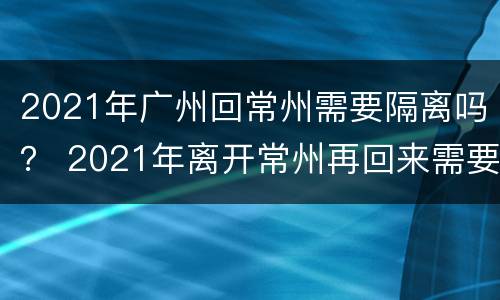 2021年广州回常州需要隔离吗？ 2021年离开常州再回来需要隔离14天